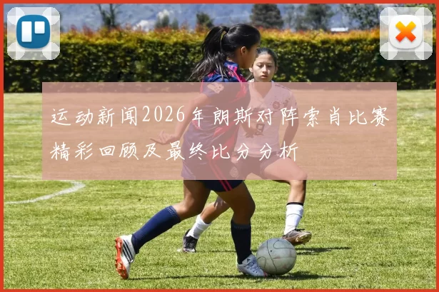 运动新闻2026年朗斯对阵索肖比赛精彩回顾及最终比分分析