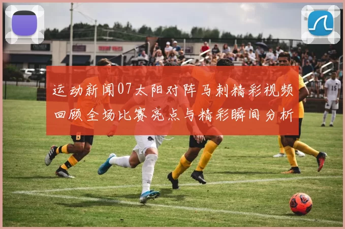 运动新闻07太阳对阵马刺精彩视频回顾全场比赛亮点与精彩瞬间分析