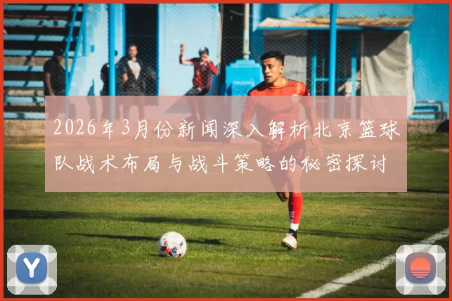 2026年3月份新闻深入解析北京篮球队战术布局与战斗策略的秘密探讨