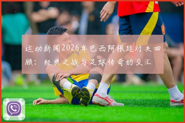 运动新闻2026年巴西阿根廷对决回顾：经典之战与足球传奇的交汇